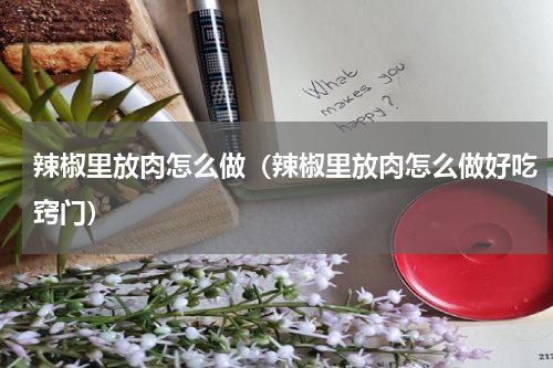 辣椒里放肉怎么做(辣椒里放肉怎么做好吃窍门)