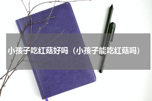 小孩子吃红菇好吗（小孩子能吃红菇吗）