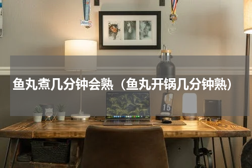 鱼丸煮几分钟会熟(鱼丸开锅几分钟熟)