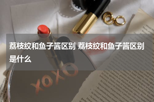 荔枝纹和鱼子酱区别 荔枝纹和鱼子酱区别是什么