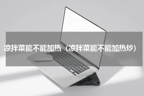 凉拌菜能不能加热（凉拌菜能不能加热炒）