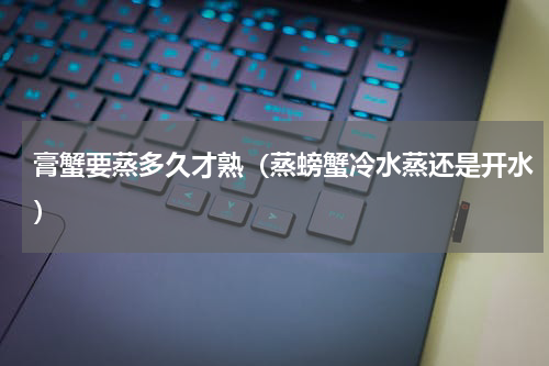 膏蟹要蒸多久才熟(蒸螃蟹冷水蒸还是开水)