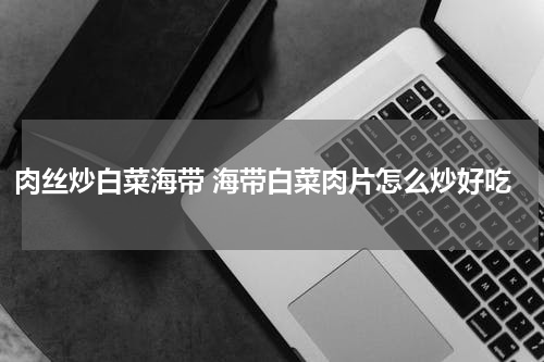 肉丝炒白菜海带 海带白菜肉片怎么炒好吃