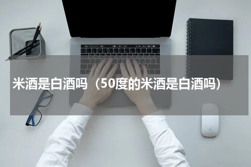 米酒是白酒吗（50度的米酒是白酒吗）