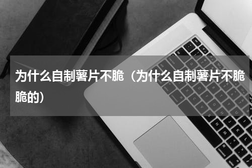 为什么自制薯片不脆（为什么自制薯片不脆脆的）