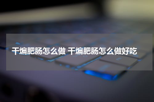 干煸肥肠怎么做 干煸肥肠怎么做好吃