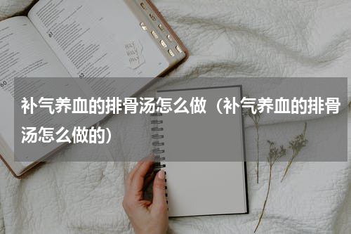 补气养血的排骨汤怎么做（补气养血的排骨汤怎么做的）