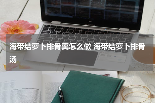 海带结萝卜排骨羹怎么做 海带结萝卜排骨汤