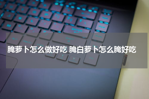 腌萝卜怎么做好吃 腌白萝卜怎么腌好吃