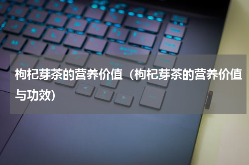 枸杞芽茶的营养价值（枸杞芽茶的营养价值与功效）