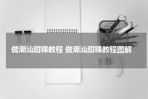 做潮汕甜粿教程 做潮汕甜粿教程图解