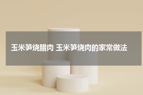 玉米笋烧腊肉 玉米笋烧肉的家常做法