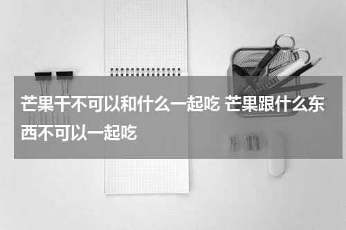 芒果干不可以和什么一起吃 芒果跟什么东西不可以一起吃