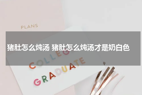 猪肚怎么炖汤 猪肚怎么炖汤才是奶白色