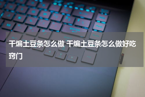 干煸土豆条怎么做 干煸土豆条怎么做好吃窍门