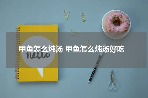 甲鱼怎么炖汤 甲鱼怎么炖汤好吃