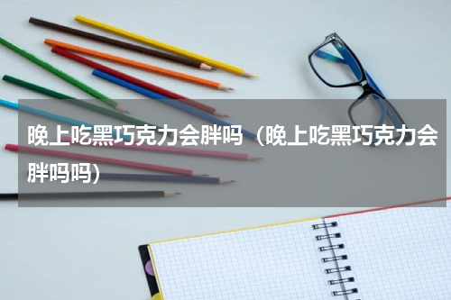 晚上吃黑巧克力会胖吗(晚上吃黑巧克力会胖吗吗)