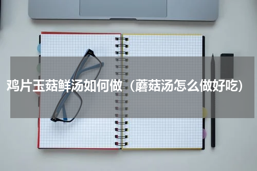 鸡片玉菇鲜汤如何做（蘑菇汤怎么做好吃）