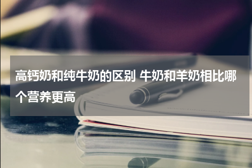高钙奶和纯牛奶的区别 牛奶和羊奶相比哪个营养更高