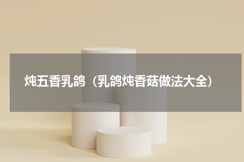 炖五香乳鸽（乳鸽炖香菇做法大全）