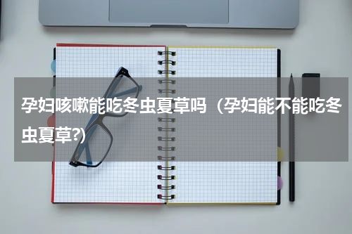 孕妇咳嗽能吃冬虫夏草吗（孕妇能不能吃冬虫夏草?）