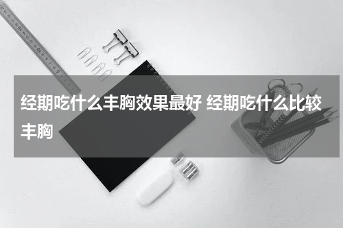 经期吃什么丰胸效果最好 经期吃什么比较丰胸