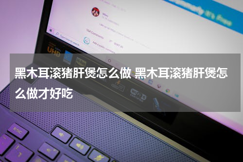 黑木耳滚猪肝煲怎么做 黑木耳滚猪肝煲怎么做才好吃