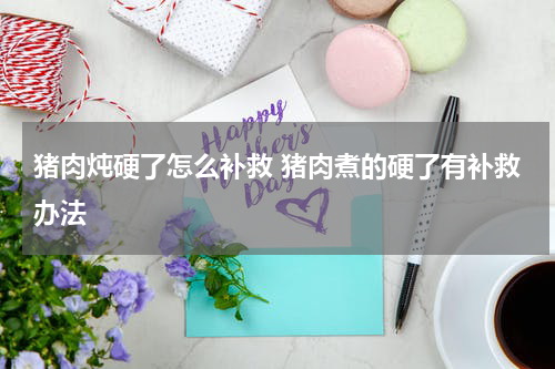猪肉炖硬了怎么补救 猪肉煮的硬了有补救办法