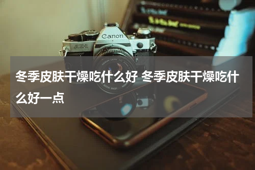 冬季皮肤干燥吃什么好 冬季皮肤干燥吃什么好一点