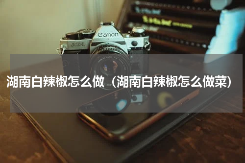 湖南白辣椒怎么做(湖南白辣椒怎么做菜)