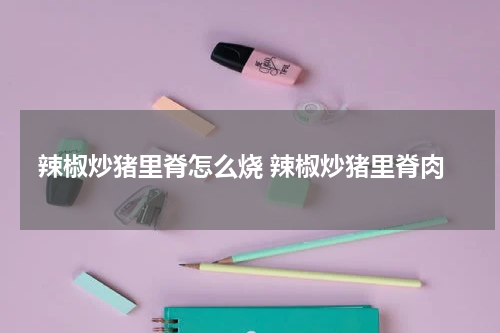 辣椒炒猪里脊怎么烧 辣椒炒猪里脊肉