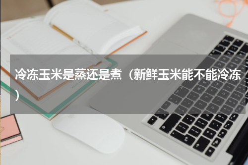 冷冻玉米是蒸还是煮（新鲜玉米能不能冷冻）