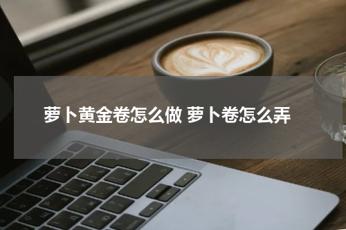 萝卜黄金卷怎么做 萝卜卷怎么弄