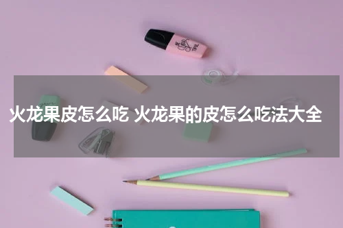 火龙果皮怎么吃 火龙果的皮怎么吃法大全