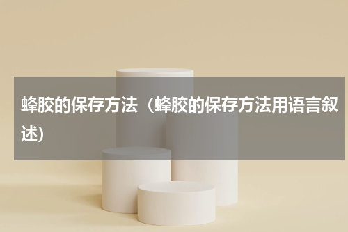 蜂胶的保存方法（蜂胶的保存方法用语言叙述）