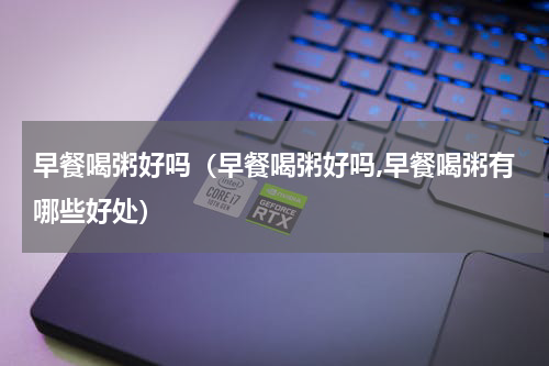 早餐喝粥好吗(早餐喝粥好吗,早餐喝粥有哪些好处)