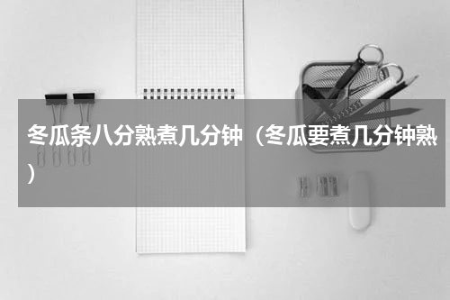 冬瓜条八分熟煮几分钟(冬瓜要煮几分钟熟)