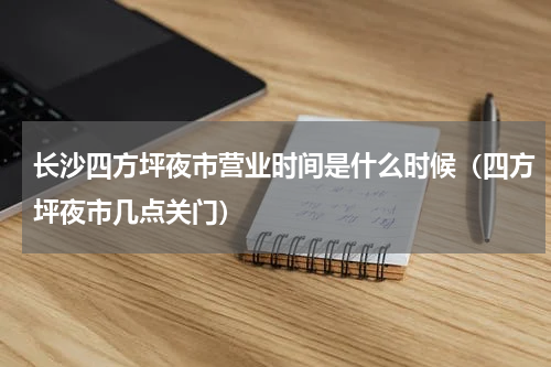 长沙四方坪夜市营业时间是什么时候（四方坪夜市几点关门）