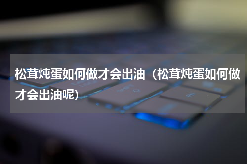 松茸炖蛋如何做才会出油（松茸炖蛋如何做才会出油呢）