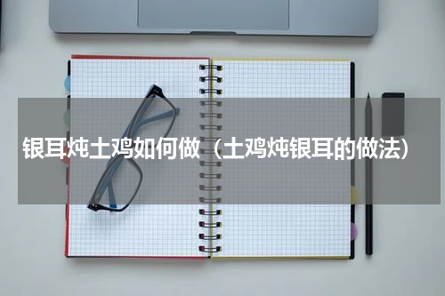 银耳炖土鸡如何做（土鸡炖银耳的做法）