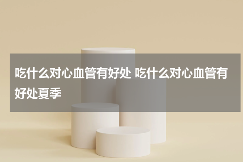 吃什么对心血管有好处 吃什么对心血管有好处夏季