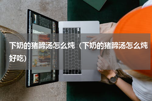 下奶的猪蹄汤怎么炖（下奶的猪蹄汤怎么炖好吃）