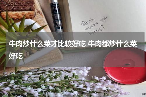 牛肉炒什么菜才比较好吃 牛肉都炒什么菜好吃