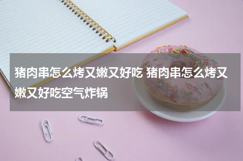 猪肉串怎么烤又嫩又好吃 猪肉串怎么烤又嫩又好吃空气炸锅