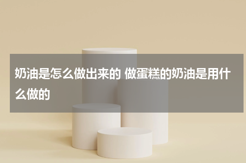 奶油是怎么做出来的 做蛋糕的奶油是用什么做的