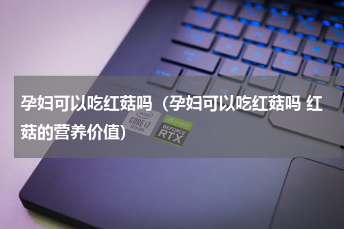 孕妇可以吃红菇吗（孕妇可以吃红菇吗 红菇的营养价值）