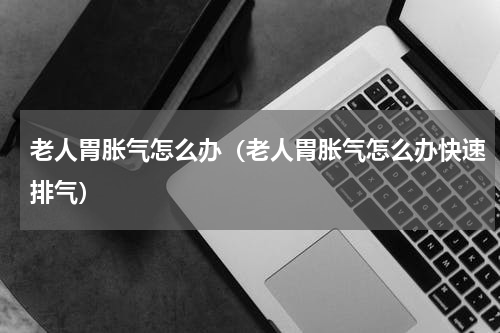 老人胃胀气怎么办(老人胃胀气怎么办快速排气)