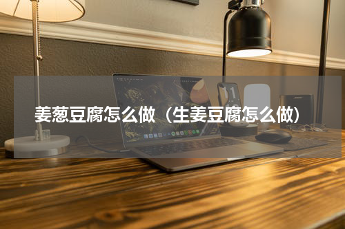 姜葱豆腐怎么做（生姜豆腐怎么做）