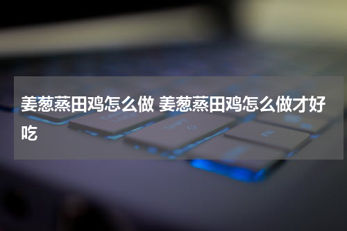 姜葱蒸田鸡怎么做 姜葱蒸田鸡怎么做才好吃