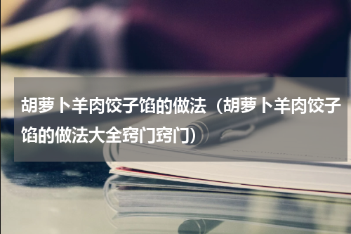 胡萝卜羊肉饺子馅的做法（胡萝卜羊肉饺子馅的做法大全窍门窍门）